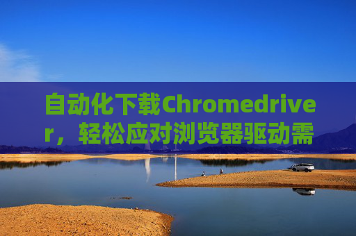 自动化下载Chromedriver,轻松应对浏览器驱动需求 自动化下载Chromedriver,轻松应对浏览器驱动需求